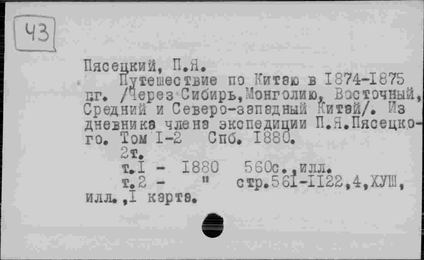 ﻿Пясецкий, П.Я.
Путешествие по Китаю в 1874-1875 иг» /через Сибирь,Монголию, Восточный, Средний и Северо-западный Литай/. Из дневника члена экспедиции П.Я.Пясецко-го. Том 1-2 Спб. 1880.
2т.
т.1 - 1880	560с.,илл.
т.2 -	’’	стр.561-1122,4,ХУШ,
илл. ,1 карта.